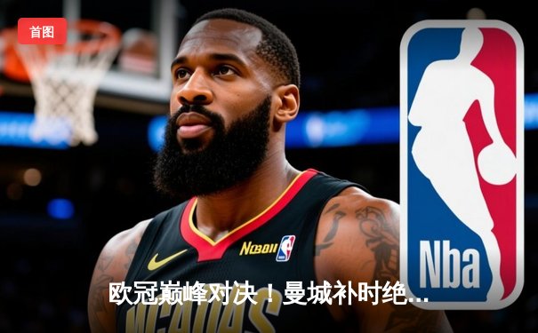 欧冠巅峰对决！曼城补时绝杀拜仁，哈兰德双响助球队挺进四强