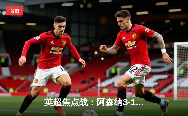 英超焦点战：阿森纳3-1力克曼联，萨卡传射建功助枪手登顶