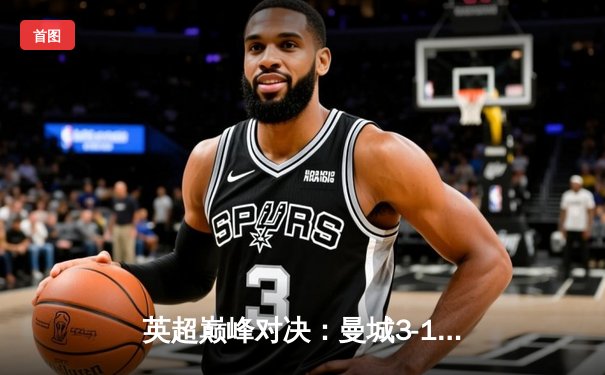 英超巅峰对决：曼城3-1逆转曼联，哈兰德双响锁定胜局